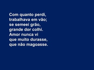 Com quanto perdi,
trabalhava em vão;
se semeei grão,
grande dor colhi.
Amor nunca vi
que muito durasse,
que não magoasse.
 