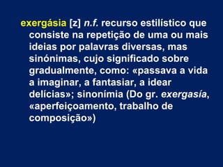 exergásia [z] n.f. recurso estilístico que
  consiste na repetição de uma ou mais
  ideias por palavras diversas, mas
  sinónimas, cujo significado sobre
  gradualmente, como: «passava a vida
  a imaginar, a fantasiar, a idear
  delícias»; sinonímia (Do gr. exergasía,
  «aperfeiçoamento, trabalho de
  composição»)
 