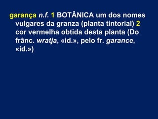 garança n.f. 1 BOTÂNICA um dos nomes
 vulgares da granza (planta tintorial) 2
 cor vermelha obtida desta planta (Do
 frânc. wratja, «id.», pelo fr. garance,
 «id.»)
 
