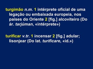 turgimão n.m. 1 intérprete oficial de uma
  legação ou embaixada europeia, nos
  países do Oriente 2 [fig.] alcoviteiro (Do
  ár. tarjúman, «intérprete»)

turificar v.tr. 1 incensar 2 [fig.] adular;
  lisonjear (Do lat. turificare, «id.»)
 