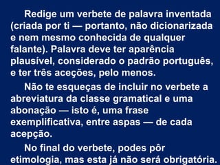 Redige um verbete de palavra inventada
(criada por ti — portanto, não dicionarizada
e nem mesmo conhecida de qualquer
falante). Palavra deve ter aparência
plausível, considerado o padrão português,
e ter três aceções, pelo menos.
   Não te esqueças de incluir no verbete a
abreviatura da classe gramatical e uma
abonação — isto é, uma frase
exemplificativa, entre aspas — de cada
acepção.
   No final do verbete, podes pôr
etimologia, mas esta já não será obrigatória.
 