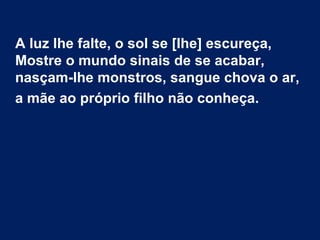 A luz lhe falte, o sol se [lhe] escureça,
Mostre o mundo sinais de se acabar,
nasçam-lhe monstros, sangue chova o ar,
a mãe ao próprio filho não conheça.
 