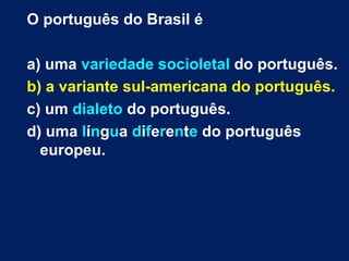 O português do Brasil é

a) uma variedade socioletal do português.
b) a variante sul-americana do português.
c) um dialeto do português.
d) uma língua diferente do português
  europeu.
 