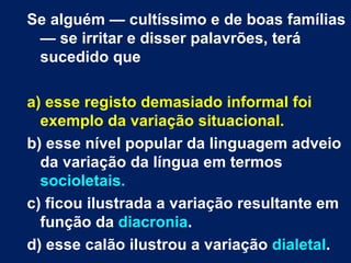 Se alguém — cultíssimo e de boas famílias
 — se irritar e disser palavrões, terá
 sucedido que

a) esse registo demasiado informal foi
  exemplo da variação situacional.
b) esse nível popular da linguagem adveio
  da variação da língua em termos
  socioletais.
c) ficou ilustrada a variação resultante em
  função da diacronia.
d) esse calão ilustrou a variação dialetal.
 