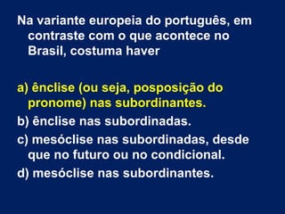 Na variante europeia do português, em
 contraste com o que acontece no
 Brasil, costuma haver

a) ênclise (ou seja, posposição do
  pronome) nas subordinantes.
b) ênclise nas subordinadas.
c) mesóclise nas subordinadas, desde
  que no futuro ou no condicional.
d) mesóclise nas subordinantes.
 