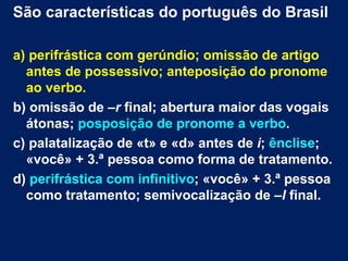 São características do português do Brasil

a) perifrástica com gerúndio; omissão de artigo
  antes de possessivo; anteposição do pronome
  ao verbo.
b) omissão de –r final; abertura maior das vogais
  átonas; posposição de pronome a verbo.
c) palatalização de «t» e «d» antes de i; ênclise;
  «você» + 3.ª pessoa como forma de tratamento.
d) perifrástica com infinitivo; «você» + 3.ª pessoa
  como tratamento; semivocalização de –l final.
 