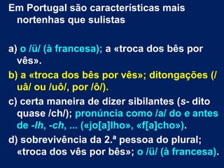 Em Portugal são características mais
 nortenhas que sulistas

a) o /ü/ (à francesa); a «troca dos bês por
  vês».
b) a «troca dos bês por vês»; ditongações (/
  uâ/ ou /uô/, por /ô/).
c) certa maneira de dizer sibilantes (s- dito
  quase /ch/); pronúncia como /a/ do e antes
  de -lh, -ch, ... («jo[a]lho», «f[a]cho»).
d) sobrevivência da 2.ª pessoa do plural;
  «troca dos vês por bês»; o /ü/ (à francesa).
 