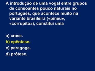 A introdução de uma vogal entre grupos
 de consoantes pouco naturais no
 português, que acontece muito na
 variante brasileira («pineu»,
 «corrupito»), constitui uma

a) crase.
b) epêntese.
c) paragoge.
d) prótese.
 