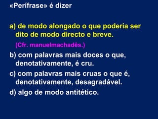 «Perífrase» é dizer

a) de modo alongado o que poderia ser
  dito de modo directo e breve.
 (Cfr. manuelmachadês.)
b) com palavras mais doces o que,
  denotativamente, é cru.
c) com palavras mais cruas o que é,
  denotativamente, desagradável.
d) algo de modo antitético.
 