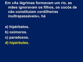 Em «As lágrimas formavam um rio, as
 mães ignoravam os filhos, os cocós de
 cão constituíam cordilheiras
 inultrapassáveis», há

a) hipérbatos.
b) oxímoros.
c) paradoxos.
d) hipérboles.
 
