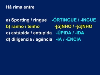Há rima entre

a) Sporting / ringue -ÓRTINGUE / -INGUE
b) ranho / tenho        -[α]NHO / -[α]NHO
c) estúpida / entupida -ÚPIDA / -IDA
d) diligencia / agência -IA / -ÊNCIA
 