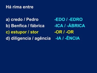Há rima entre

a) credo / Pedro        -EDO / -EDRO
b) Benfica / fábrica    -ICA / -ÁBRICA
c) estupor / stor       -OR / -OR
d) diligencia / agência -IA / -ÊNCIA
 