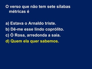 O verso que não tem sete sílabas
 métricas é

a) Estava o Arnaldo triste.
b) Dê-me esse lindo coprólito.
c) Ó Rosa, arredonda a saia.
d) Quem ela quer sabemos.
 