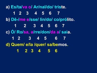 a) Es/ta/va o/ Ar/nal/do/ triste.
    1 2 3 4 5 6 7
b) Dê-/me e/sse/ lin/do/ co/prólito.
     1    2    3 4 5 6 7
c) Ó/ Ro/sa, a/rre/don/da a/ saia.
   1 2      3 4 5         6 7
d) Quem/ e/la /quer/ sa/bemos.
      1 2 3 4         5 6
 