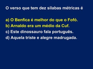 O verso que tem dez sílabas métricas é

a) O Benfica é melhor do que o Fofó.
b) Arnaldo era um médio da Cuf.
c) Este dinossauro fala português.
d) Aquela triste e alegre madrugada.
 