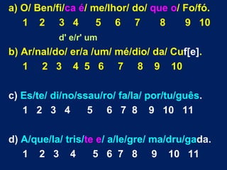 a) O/ Ben/fi/ca é/ me/lhor/ do/ que o/ Fo/fó.
   1 2 3 4          5 6 7         8    9 10
           d' e/r' um
b) Ar/nal/do/ er/a /um/ mé/dio/ da/ Cuf[e].
   1 2 3 4 5 6 7 8 9 10

c) Es/te/ di/no/ssau/ro/ fa/la/ por/tu/guês.
   1 2 3 4        5 6 7 8 9 10 11

d) A/que/la/ tris/te e/ a/le/gre/ ma/dru/gada.
   1 2 3 4          5 6 7 8 9 10 11
 