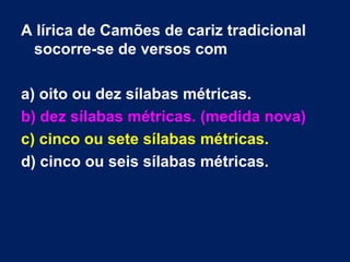 A lírica de Camões de cariz tradicional
 socorre-se de versos com

a) oito ou dez sílabas métricas.
b) dez sílabas métricas. (medida nova)
c) cinco ou sete sílabas métricas.
d) cinco ou seis sílabas métricas.
 