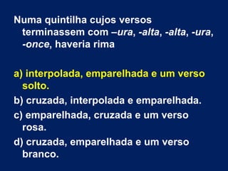Numa quintilha cujos versos
 terminassem com –ura, -alta, -alta, -ura,
 -once, haveria rima

a) interpolada, emparelhada e um verso
  solto.
b) cruzada, interpolada e emparelhada.
c) emparelhada, cruzada e um verso
  rosa.
d) cruzada, emparelhada e um verso
  branco.
 