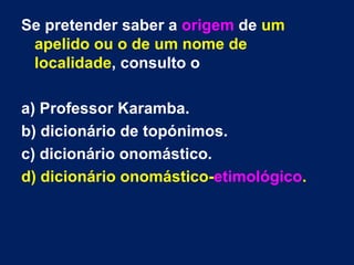 Se pretender saber a origem de um
 apelido ou o de um nome de
 localidade, consulto o

a) Professor Karamba.
b) dicionário de topónimos.
c) dicionário onomástico.
d) dicionário onomástico-etimológico.
 
