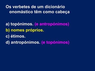 Os verbetes de um dicionário
 onomástico têm como cabeça

a) topónimos. (e antropónimos)
b) nomes próprios.
c) étimos.
d) antropónimos. (e topónimos)
 