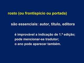rosto (ou frontispício ou portada)

 são essenciais: autor, título, editora

   é improvável a indicação de 1.ª edição;
   pode mencionar-se tradutor;
   o ano pode aparecer também.
 