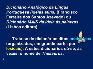 Dicionário Analógico da Língua
    Portuguesa (idéias afins) (Francisco
    Ferreira dos Santos Azevedo) ou
    Dicionário MAIS da ideia às palavras
    (Lisboa editora)

       Trata-se de dicionários ditos analógicos
    (organizados, em grande parte, por
    lexicais). A estes dicionários dá-se, às
    vezes, o nome de Thesaurus.
•
 