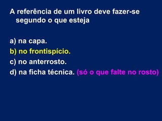A referência de um livro deve fazer-se
 segundo o que esteja

a) na capa.
b) no frontispício.
c) no anterrosto.
d) na ficha técnica. (só o que falte no rosto)
 
