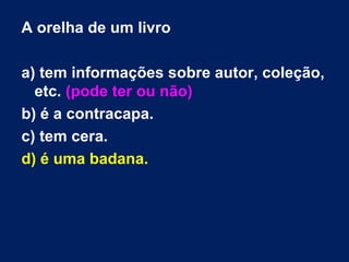 A orelha de um livro

a) tem informações sobre autor, coleção,
  etc. (pode ter ou não)
b) é a contracapa.
c) tem cera.
d) é uma badana.
 