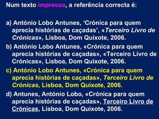 Num texto impresso, a referência correcta é:

a) António Lobo Antunes, ‘Crónica para quem
  aprecia histórias de caçadas’, «Terceiro Livro de
  Crónicas», Lisboa, Dom Quixote, 2006.
b) António Lobo Antunes, «Crónica para quem
  aprecia histórias de caçadas», «Terceiro Livro de
  Crónicas», Lisboa, Dom Quixote, 2006.
c) António Lobo Antunes, «Crónica para quem
  aprecia histórias de caçadas», Terceiro Livro de
  Crónicas, Lisboa, Dom Quixote, 2006.
d) Antunes, António Lobo, «Crónica para quem
  aprecia histórias de caçadas», Terceiro Livro de
  Crónicas, Lisboa, Dom Quixote, 2006.
 