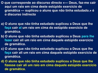 O que corresponde ao discurso directo «— Deus, faz-me cair
  aqui um raio em cima deste estúpido exercício de
  gramática — suplicou o aluno que não tinha estudado.» é
  o discurso indirecto

a) O aluno que não tinha estudado suplicou a Deus que lhe
   faça cair aí um raio em cima do estúpido exercício de
   gramática.
b) O aluno que não tinha estudado suplicou a Deus para lhe
   fazer cair ali um raio em cima daquele estúpido exercício
   de gramática.
c) O aluno que não tinha estudado suplicou a Deus que lhe
   faça cair ali um raio em cima daquele estúpido exercício de
   gramática.
d) O aluno que não tinha estudado suplicou a Deus que lhe
   fizesse cair ali um raio em cima daquele estúpido exercício
   de gramática.
 