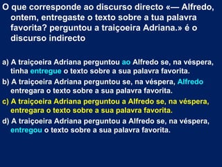 O que corresponde ao discurso directo «— Alfredo,
  ontem, entregaste o texto sobre a tua palavra
  favorita? perguntou a traiçoeira Adriana.» é o
  discurso indirecto

a) A traiçoeira Adriana perguntou ao Alfredo se, na véspera,
   tinha entregue o texto sobre a sua palavra favorita.
b) A traiçoeira Adriana perguntou se, na véspera, Alfredo
   entregara o texto sobre a sua palavra favorita.
c) A traiçoeira Adriana perguntou a Alfredo se, na véspera,
   entregara o texto sobre a sua palavra favorita.
d) A traiçoeira Adriana perguntou a Alfredo se, na véspera,
   entregou o texto sobre a sua palavra favorita.
 