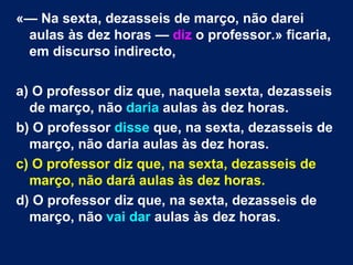 «— Na sexta, dezasseis de março, não darei
 aulas às dez horas — diz o professor.» ficaria,
 em discurso indirecto,

a) O professor diz que, naquela sexta, dezasseis
  de março, não daria aulas às dez horas.
b) O professor disse que, na sexta, dezasseis de
  março, não daria aulas às dez horas.
c) O professor diz que, na sexta, dezasseis de
  março, não dará aulas às dez horas.
d) O professor diz que, na sexta, dezasseis de
  março, não vai dar aulas às dez horas.
 
