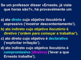 Se um professor disser «Ernesto, já viste
 que horas são?», há provavelmente um

a) ato direto cujo objetivo ilocutório é
  expressivo (‘mostrar descontentamento’).
b) ato indireto cujo objetivo ilocutório é
  diretivo (‘ordem para começar a trabalhar’).
c) ato direto cujo objetivo é declarativo
  (‘explicitar irritação’).
d) ato indireto cujo objetivo ilocutório é
  compromissivo [diretivo] (‘levar a que
  Ernesto trabalhe’).
 