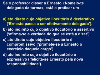 Se o professor disser a Ernesto «Nomeio-te
  delegado da turma», está a praticar um

a) ato direto cujo objetivo ilocutório é declarativo
  (‘Ernesto passa a ser efetivamente delegado’).
b) ato indireto cujo objetivo ilocutório é assertivo
  (‘afirma-se a verdade do que se está a dizer’).
c) ato direto cujo objetivo ilocutório é
  compromissivo (‘promete-se a Ernesto o
  exercício daquele cargo’).
d) ato indireto cujo objetivo ilocutório é
  expressivo (‘felicita-se Ernesto pela nova
  responsabilidade’).
 