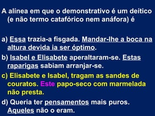 A alínea em que o demonstrativo é um deítico
 (e não termo catafórico nem anáfora) é

a) Essa trazia-a fisgada. Mandar-lhe a boca na
  altura devida ia ser óptimo.
b) Isabel e Elisabete aperaltaram-se. Estas
  raparigas sabiam arranjar-se.
c) Elisabete e Isabel, tragam as sandes de
  couratos. Este papo-seco com marmelada
  não presta.
d) Queria ter pensamentos mais puros.
  Aqueles não o eram.
 