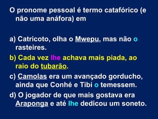 O pronome pessoal é termo catafórico (e
 não uma anáfora) em

a) Catricoto, olha o Mwepu, mas não o
  rasteires.
b) Cada vez lhe achava mais piada, ao
  raio do tubarão.
c) Camolas era um avançado gorducho,
  ainda que Conhé e Tibi o temessem.
d) O jogador de que mais gostava era
  Araponga e até lhe dedicou um soneto.
 