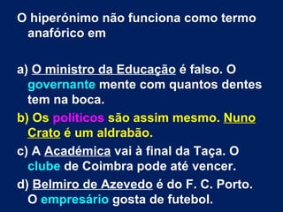 O hiperónimo não funciona como termo
 anafórico em

a) O ministro da Educação é falso. O
  governante mente com quantos dentes
  tem na boca.
b) Os políticos são assim mesmo. Nuno
  Crato é um aldrabão.
c) A Académica vai à final da Taça. O
  clube de Coimbra pode até vencer.
d) Belmiro de Azevedo é do F. C. Porto.
  O empresário gosta de futebol.
 