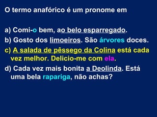 O termo anafórico é um pronome em

a) Comi-o bem, ao belo esparregado.
b) Gosto dos limoeiros. São árvores doces.
c) A salada de pêssego da Colina está cada
  vez melhor. Delicio-me com ela.
d) Cada vez mais bonita a Deolinda. Está
  uma bela rapariga, não achas?
 
