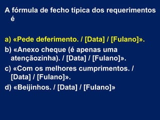 A fórmula de fecho típica dos requerimentos
 é

a) «Pede deferimento. / [Data] / [Fulano]».
b) «Anexo cheque (é apenas uma
  atençãozinha). / [Data] / [Fulano]».
c) «Com os melhores cumprimentos. /
  [Data] / [Fulano]».
d) «Beijinhos. / [Data] / [Fulano]»
 