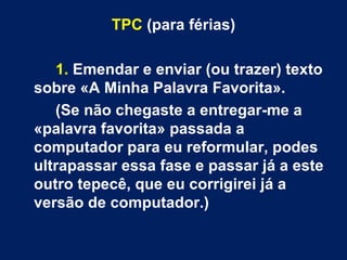 TPC (para férias)

   1. Emendar e enviar (ou trazer) texto
sobre «A Minha Palavra Favorita».
   (Se não chegaste a entregar-me a
«palavra favorita» passada a
computador para eu reformular, podes
ultrapassar essa fase e passar já a este
outro tepecê, que eu corrigirei já a
versão de computador.)
 