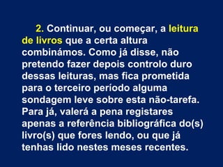 2. Continuar, ou começar, a leitura
de livros que a certa altura
combinámos. Como já disse, não
pretendo fazer depois controlo duro
dessas leituras, mas fica prometida
para o terceiro período alguma
sondagem leve sobre esta não-tarefa.
Para já, valerá a pena registares
apenas a referência bibliográfica do(s)
livro(s) que fores lendo, ou que já
tenhas lido nestes meses recentes.
 
