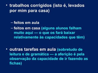 • trabalhos corrigidos (isto é, levados
  por mim para casa)

  – feitos em aula
  – feitos em casa (alguns alunos falham
    muito aqui — o que os fará baixar
    relativamente às capacidades que têm)


• outras tarefas em aula (sobretudo de
 leitura e de gramática — a aferição é pela
 observação da capacidade de ir fazendo as
 fichas)
 
