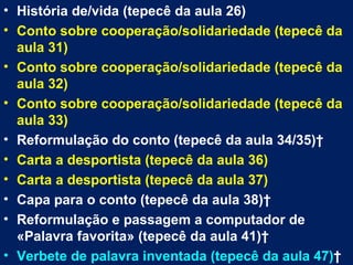 • História de/vida (tepecê da aula 26)
• Conto sobre cooperação/solidariedade (tepecê da
  aula 31)
• Conto sobre cooperação/solidariedade (tepecê da
  aula 32)
• Conto sobre cooperação/solidariedade (tepecê da
  aula 33)
• Reformulação do conto (tepecê da aula 34/35) 
• Carta a desportista (tepecê da aula 36)
• Carta a desportista (tepecê da aula 37)
• Capa para o conto (tepecê da aula 38) 
• Reformulação e passagem a computador de
  «Palavra favorita» (tepecê da aula 41) 
• Verbete de palavra inventada (tepecê da aula 47) 
 