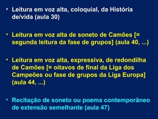 • Leitura em voz alta, coloquial, da História
  de/vida (aula 30)

• Leitura em voz alta de soneto de Camões [=
  segunda leitura da fase de grupos] (aula 40, ...)

• Leitura em voz alta, expressiva, de redondilha
  de Camões [= oitavos de final da Liga dos
  Campeões ou fase de grupos da Liga Europa]
  (aula 44, ...)

• Recitação de soneto ou poema contemporâneo
  de extensão semelhante (aula 47)
 