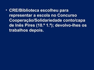 • CRE/Biblioteca escolheu para
  representar a escola no Concurso
  Cooperação/Solidariedade conto/capa
  de Inês Pires (10.º 1.ª); devolvo-lhes os
  trabalhos depois.
 