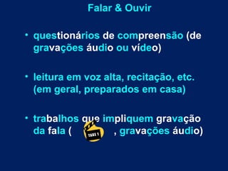 Falar & Ouvir

• questionários de compreensão (de
  gravações áudio ou vídeo)

• leitura em voz alta, recitação, etc.
  (em geral, preparados em casa)

• trabalhos que impliquem gravação
  da fala (       , gravações áudio)
 