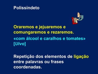 Polissíndeto



Oraremos e jejuaremos e
comungaremos e rezaremos.
«com álcool e caralhos e tomates»
[Uivo]

Repetição dos elementos de ligação
entre palavras ou frases
coordenadas.
 