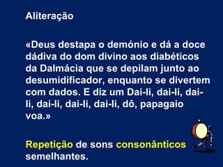 Aliteração

«Deus destapa o demónio e dá a doce
dádiva do dom divino aos diabéticos
da Dalmácia que se depilam junto ao
desumidificador, enquanto se divertem
com dados. E diz um Dai-li, dai-li, dai-
li, dai-li, dai-li, dai-li, dô, papagaio
voa.»

Repetição de sons consonânticos
semelhantes.
 