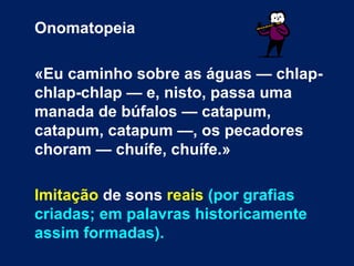 Onomatopeia

«Eu caminho sobre as águas — chlap-
chlap-chlap — e, nisto, passa uma
manada de búfalos — catapum,
catapum, catapum —, os pecadores
choram — chuífe, chuífe.»

Imitação de sons reais (por grafias
criadas; em palavras historicamente
assim formadas).
 