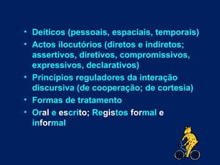 • Deíticos (pessoais, espaciais, temporais)
• Actos ilocutórios (diretos e indiretos;
  assertivos, diretivos, compromissivos,
  expressivos, declarativos)
• Princípios reguladores da interação
  discursiva (de cooperação; de cortesia)
• Formas de tratamento
• Oral e escrito; Registos formal e
  informal
 
